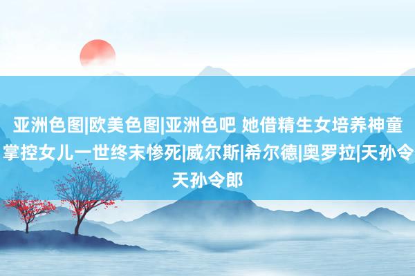 亚洲色图|欧美色图|亚洲色吧 她借精生女培养神童，掌控女儿一世终末惨死|威尔斯|希尔德|奥罗拉|天孙令郎