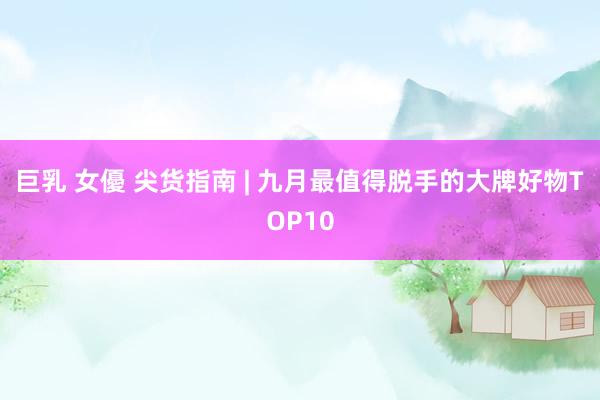 巨乳 女優 尖货指南 | 九月最值得脱手的大牌好物TOP10