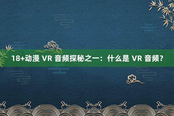 18+动漫 VR 音频探秘之一：什么是 VR 音频？