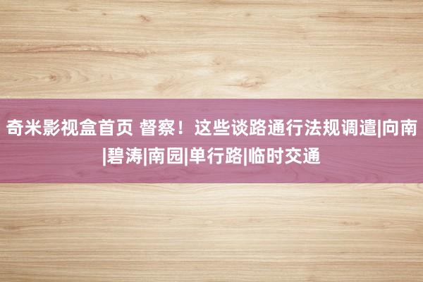 奇米影视盒首页 督察！这些谈路通行法规调遣|向南|碧涛|南园|单行路|临时交通