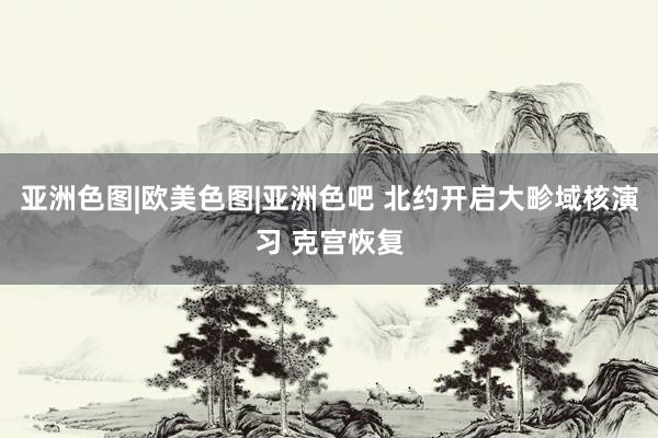 亚洲色图|欧美色图|亚洲色吧 北约开启大畛域核演习 克宫恢复