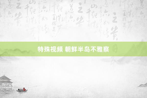 特殊视频 朝鲜半岛不雅察