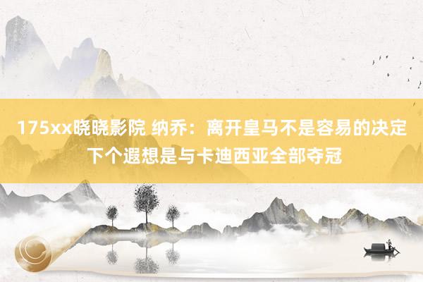 175xx晓晓影院 纳乔：离开皇马不是容易的决定 下个遐想是与卡迪西亚全部夺冠