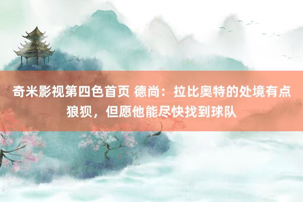 奇米影视第四色首页 德尚：拉比奥特的处境有点狼狈，但愿他能尽快找到球队