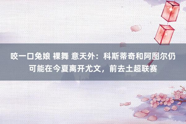 咬一口兔娘 裸舞 意天外：科斯蒂奇和阿图尔仍可能在今夏离开尤文，前去土超联赛