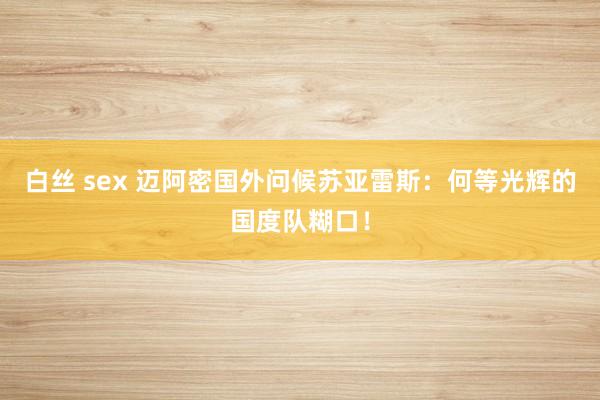 白丝 sex 迈阿密国外问候苏亚雷斯：何等光辉的国度队糊口！