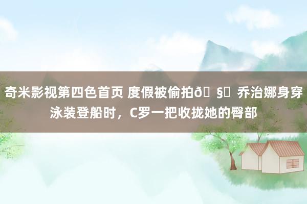 奇米影视第四色首页 度假被偷拍🧐乔治娜身穿泳装登船时，C罗一把收拢她的臀部