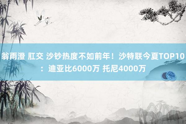 翁雨澄 肛交 沙钞热度不如前年！沙特联今夏TOP10：迪亚比6000万 托尼4000万