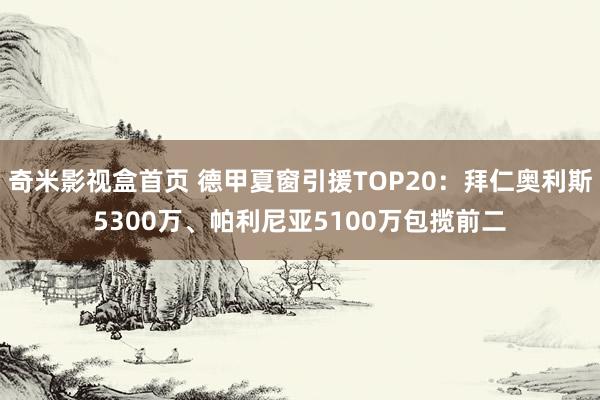 奇米影视盒首页 德甲夏窗引援TOP20：拜仁奥利斯5300万、帕利尼亚5100万包揽前二