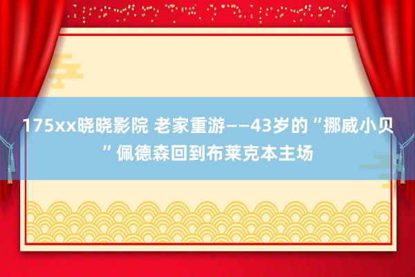 175xx晓晓影院 老家重游——43岁的“挪威小贝”佩德森回到布莱克本主场