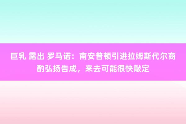 巨乳 露出 罗马诺：南安普顿引进拉姆斯代尔商酌弘扬告成，来去可能很快敲定