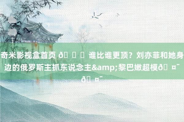 奇米影视盒首页 😍谁比谁更顶？刘亦菲和她身边的俄罗斯主抓东说念主&黎巴嫩超模🤯