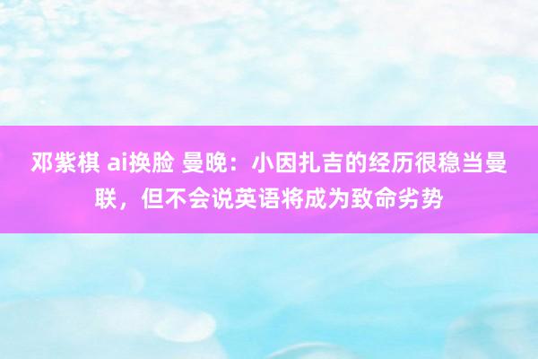 邓紫棋 ai换脸 曼晚：小因扎吉的经历很稳当曼联，但不会说英语将成为致命劣势