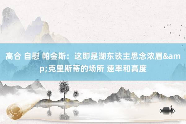 高合 自慰 帕金斯：这即是湖东谈主思念浓眉&克里斯蒂的场所 速率和高度