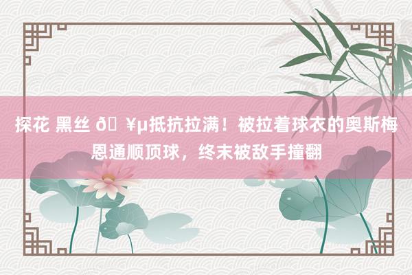 探花 黑丝 🥵抵抗拉满！被拉着球衣的奥斯梅恩通顺顶球，终末被敌手撞翻