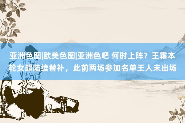 亚洲色图|欧美色图|亚洲色吧 何时上阵？王霜本轮女超陆续替补，此前两场参加名单王人未出场
