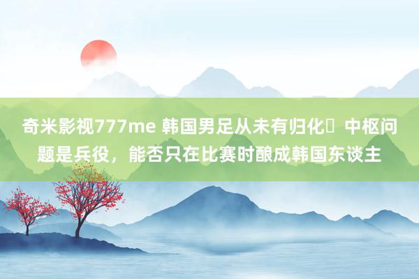 奇米影视777me 韩国男足从未有归化❗中枢问题是兵役，能否只在比赛时酿成韩国东谈主