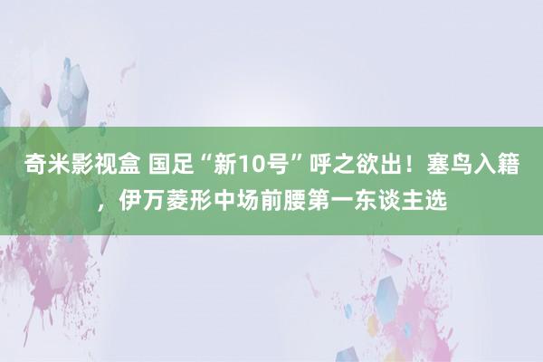 奇米影视盒 国足“新10号”呼之欲出！塞鸟入籍，伊万菱形中场前腰第一东谈主选