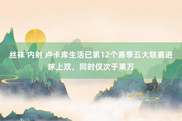 丝袜 内射 卢卡库生活已第12个赛季五大联赛进球上双，同时仅次于莱万