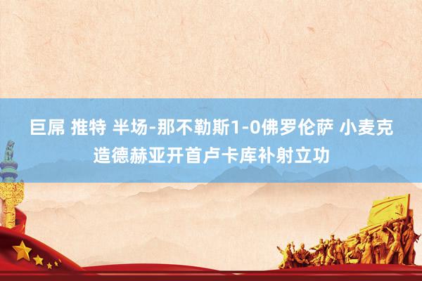 巨屌 推特 半场-那不勒斯1-0佛罗伦萨 小麦克造德赫亚开首卢卡库补射立功