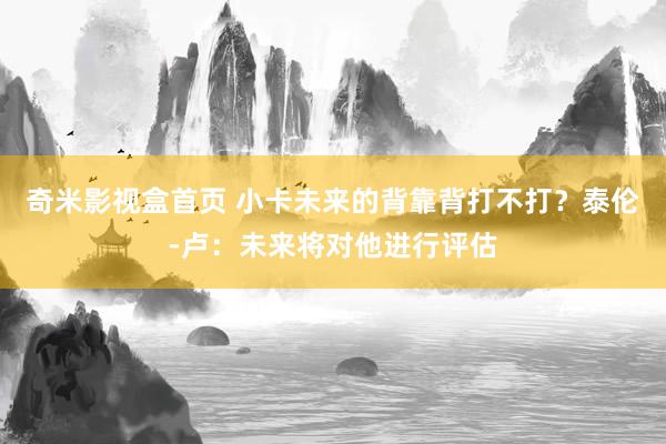 奇米影视盒首页 小卡未来的背靠背打不打？泰伦-卢：未来将对他进行评估