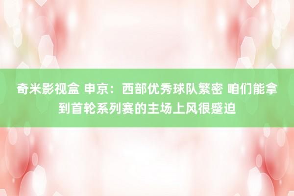 奇米影视盒 申京：西部优秀球队繁密 咱们能拿到首轮系列赛的主场上风很蹙迫