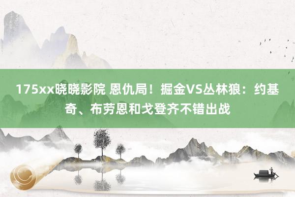 175xx晓晓影院 恩仇局！掘金VS丛林狼：约基奇、布劳恩和戈登齐不错出战