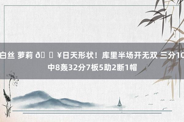 白丝 萝莉 💥日天形状！库里半场开无双 三分10中8轰32分7板5助2断1帽