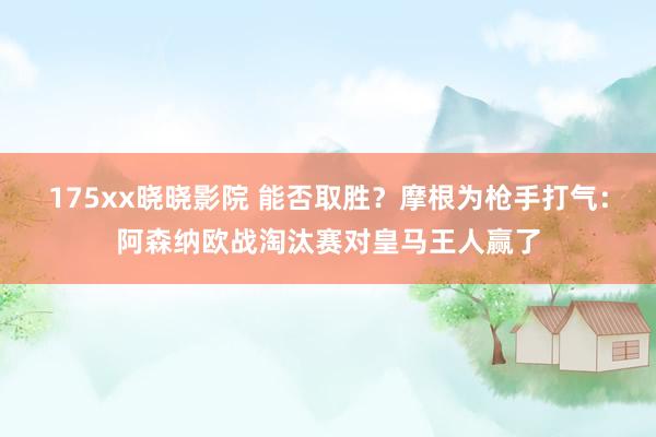 175xx晓晓影院 能否取胜？摩根为枪手打气：阿森纳欧战淘汰赛对皇马王人赢了