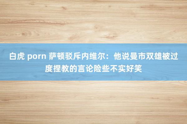 白虎 porn 萨顿驳斥内维尔：他说曼市双雄被过度捏教的言论险些不实好笑