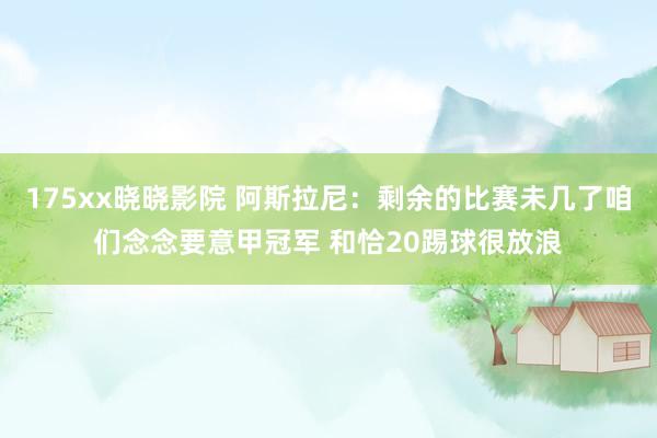 175xx晓晓影院 阿斯拉尼：剩余的比赛未几了咱们念念要意甲冠军 和恰20踢球很放浪