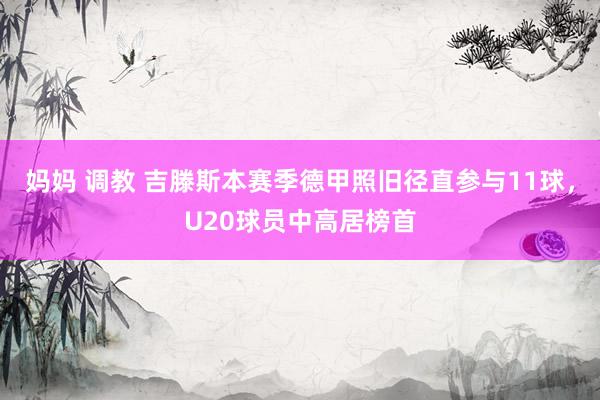 妈妈 调教 吉滕斯本赛季德甲照旧径直参与11球，U20球员中高居榜首