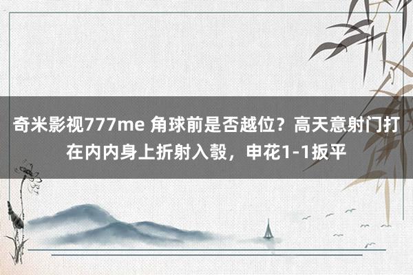奇米影视777me 角球前是否越位？高天意射门打在内内身上折射入彀，申花1-1扳平
