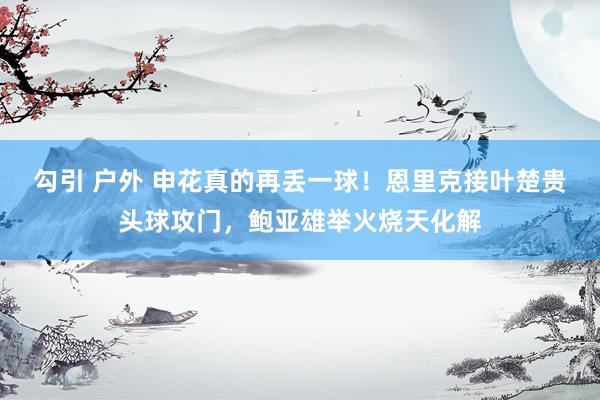 勾引 户外 申花真的再丢一球！恩里克接叶楚贵头球攻门，鲍亚雄举火烧天化解