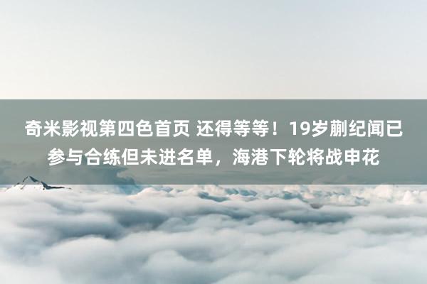 奇米影视第四色首页 还得等等！19岁蒯纪闻已参与合练但未进名单，海港下轮将战申花