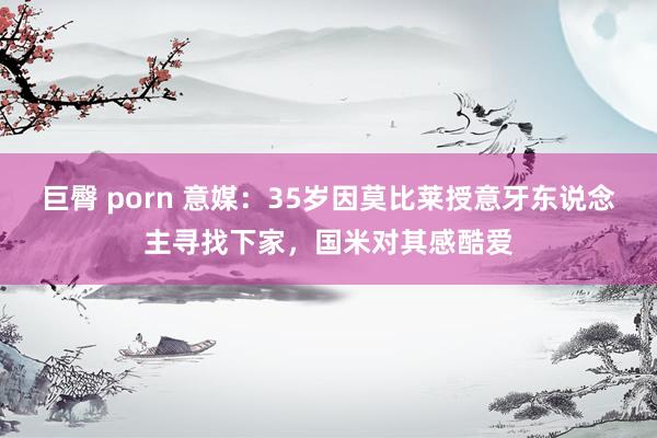 巨臀 porn 意媒：35岁因莫比莱授意牙东说念主寻找下家，国米对其感酷爱